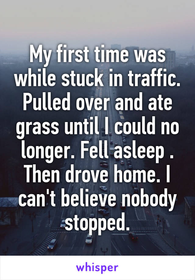 My first time was while stuck in traffic. Pulled over and ate grass until I could no longer. Fell asleep . Then drove home. I can't believe nobody stopped.