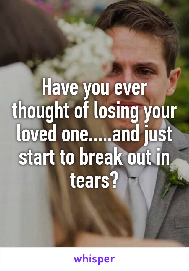 Have you ever thought of losing your loved one.....and just start to break out in tears?