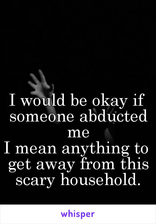 I would be okay if someone abducted me
I mean anything to get away from this scary household.