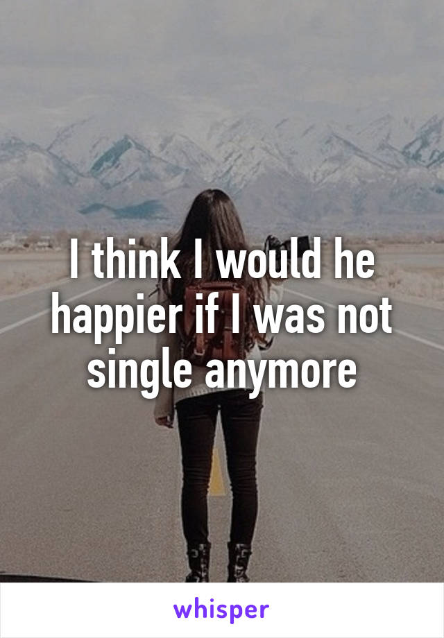 I think I would he happier if I was not single anymore