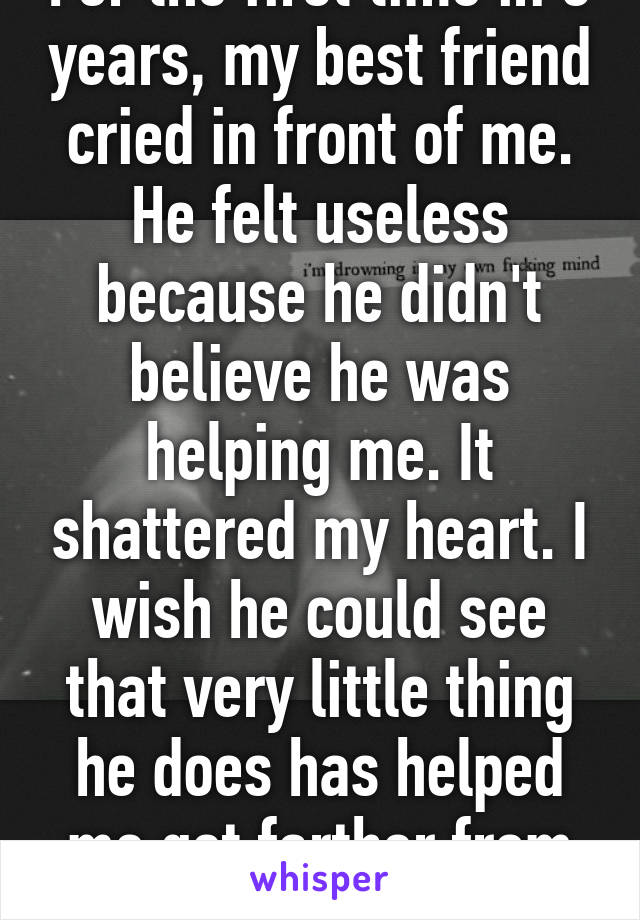 For the first time in 3 years, my best friend cried in front of me. He felt useless because he didn't believe he was helping me. It shattered my heart. I wish he could see that very little thing he does has helped me get farther from suicide.