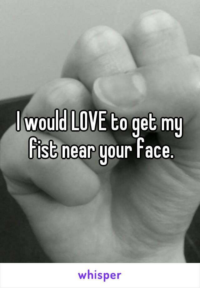 I would LOVE to get my fist near your face.