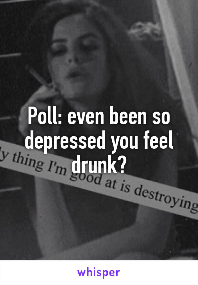 Poll: even been so depressed you feel drunk?