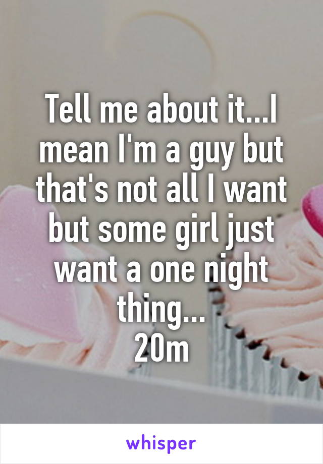 Tell me about it...I mean I'm a guy but that's not all I want but some girl just want a one night thing...
20m