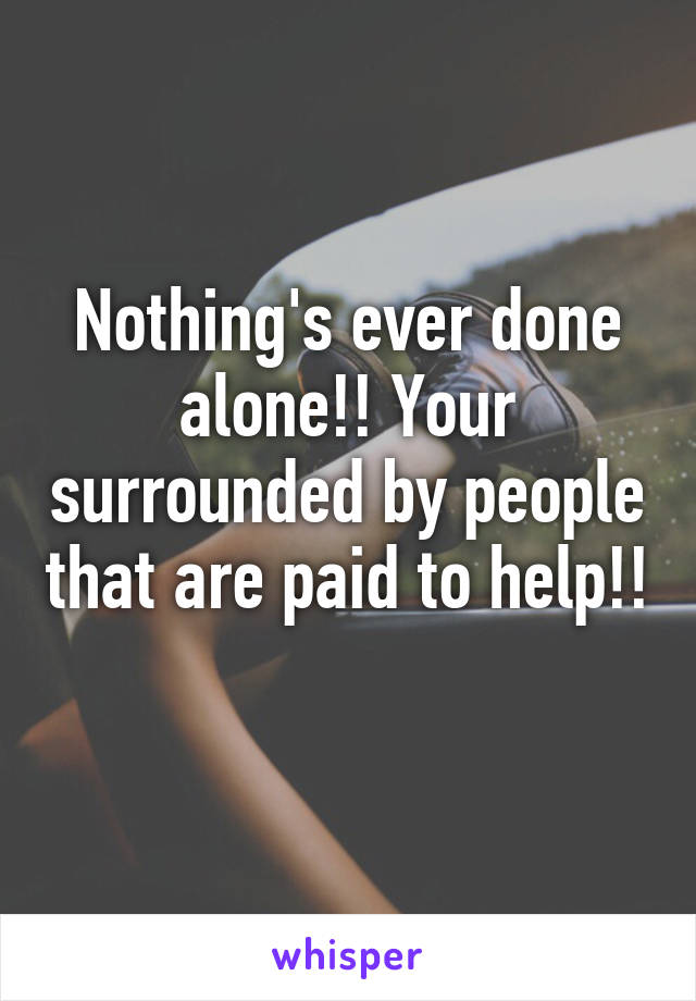 Nothing's ever done alone!! Your surrounded by people that are paid to help!! 