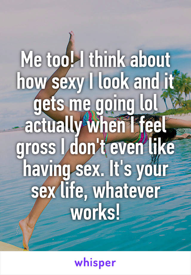 Me too! I think about how sexy I look and it gets me going lol actually when I feel gross I don't even like having sex. It's your sex life, whatever works!