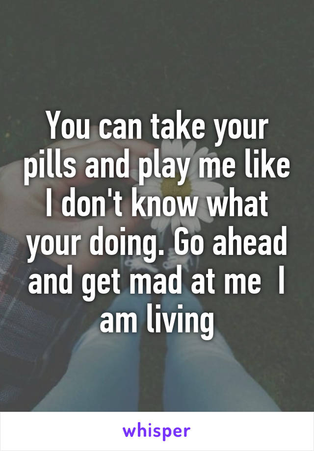 You can take your pills and play me like I don't know what your doing. Go ahead and get mad at me  I am living