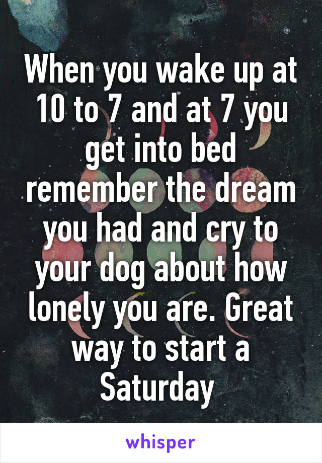 When you wake up at 10 to 7 and at 7 you get into bed remember the dream you had and cry to your dog about how lonely you are. Great way to start a Saturday 