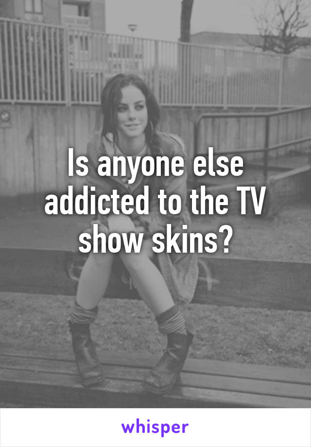 Is anyone else addicted to the TV show skins?
