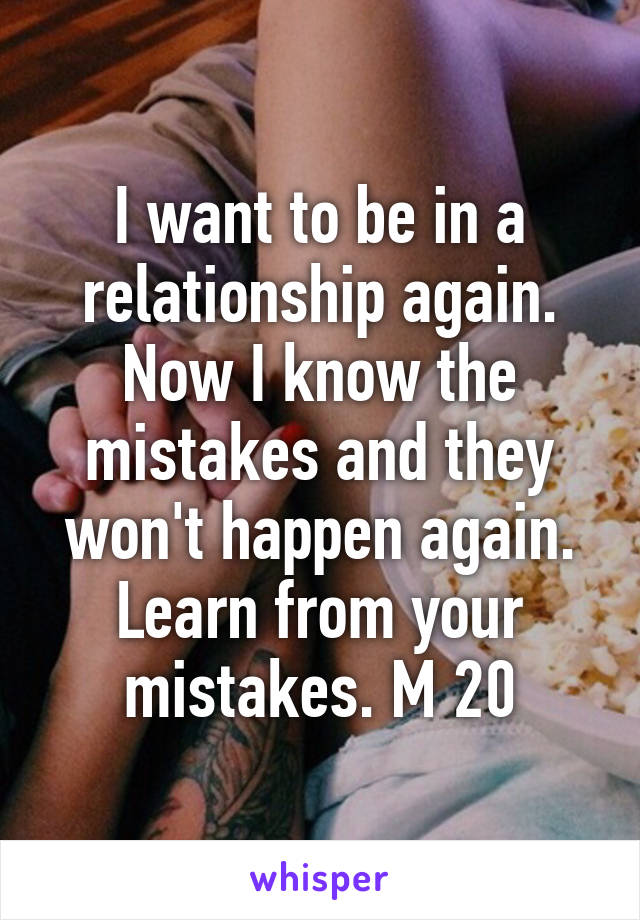 I want to be in a relationship again. Now I know the mistakes and they won't happen again. Learn from your mistakes. M 20