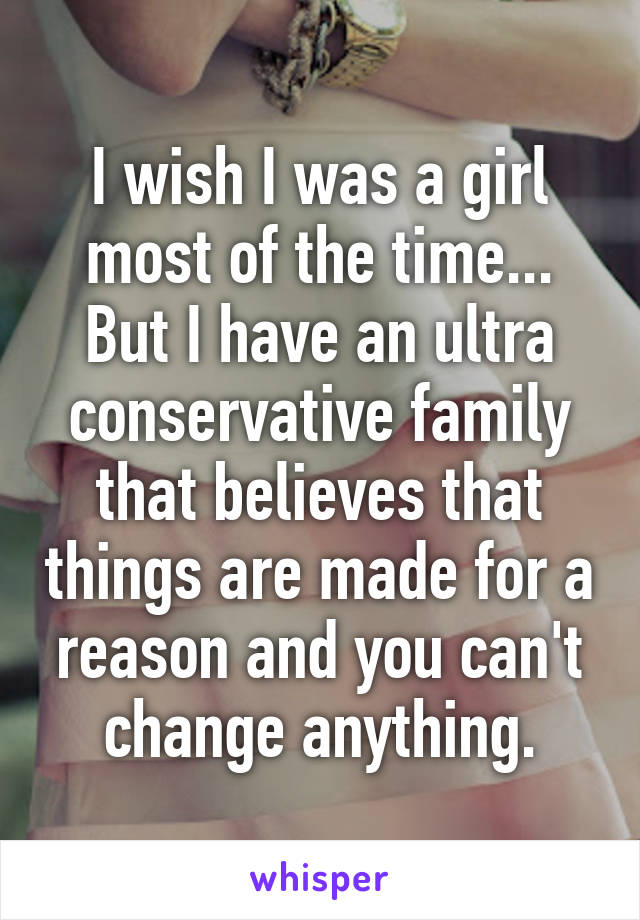 I wish I was a girl most of the time... But I have an ultra conservative family that believes that things are made for a reason and you can't change anything.