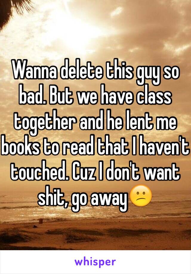 Wanna delete this guy so bad. But we have class together and he lent me books to read that I haven't touched. Cuz I don't want shit, go away😕