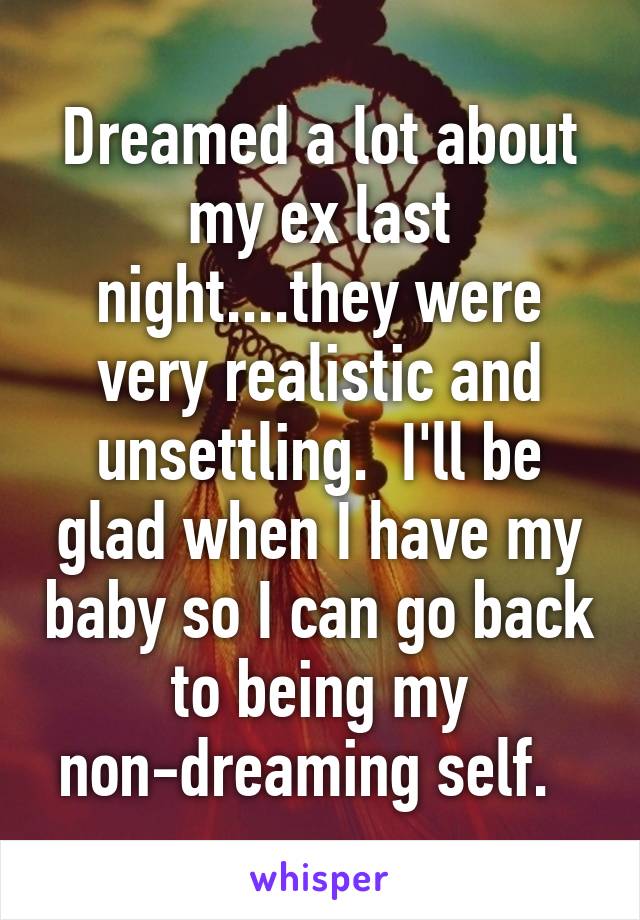 Dreamed a lot about my ex last night....they were very realistic and unsettling.  I'll be glad when I have my baby so I can go back to being my non-dreaming self.  