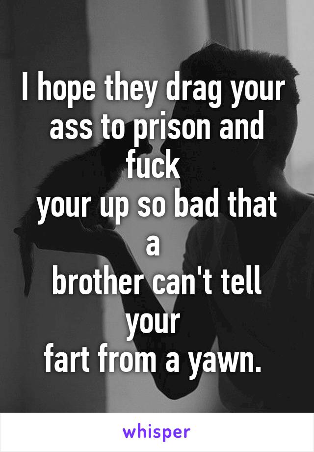 I hope they drag your 
ass to prison and fuck 
your up so bad that a 
brother can't tell your 
fart from a yawn. 