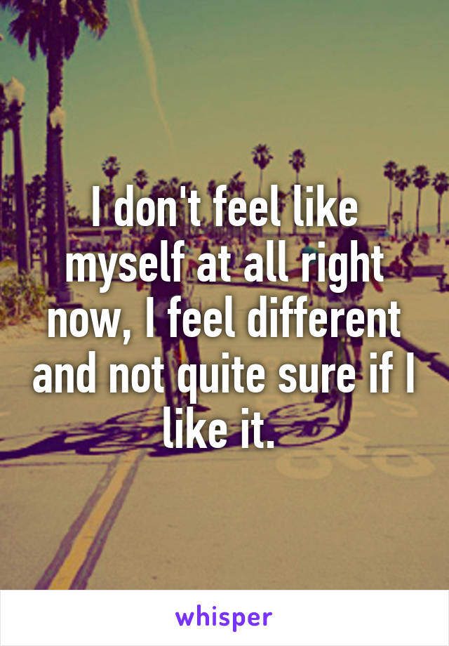 I don't feel like myself at all right now, I feel different and not quite sure if I like it. 