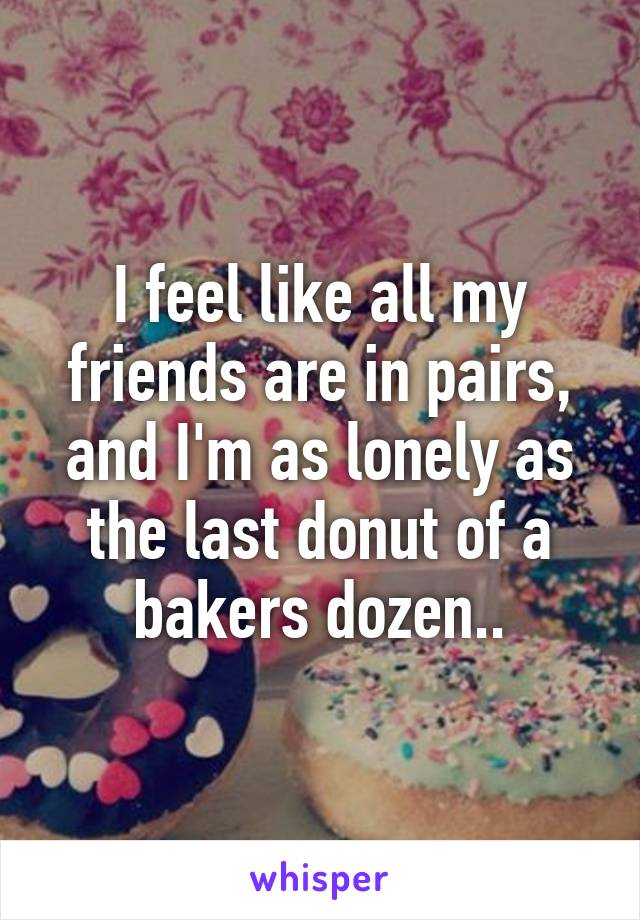 I feel like all my friends are in pairs, and I'm as lonely as the last donut of a bakers dozen..