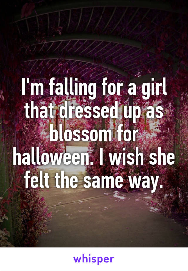 I'm falling for a girl that dressed up as blossom for halloween. I wish she felt the same way.