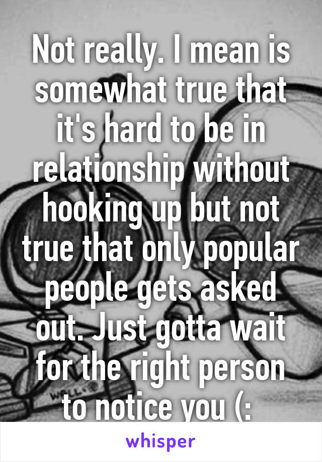 Not really. I mean is somewhat true that it's hard to be in relationship without hooking up but not true that only popular people gets asked out. Just gotta wait for the right person to notice you (: 