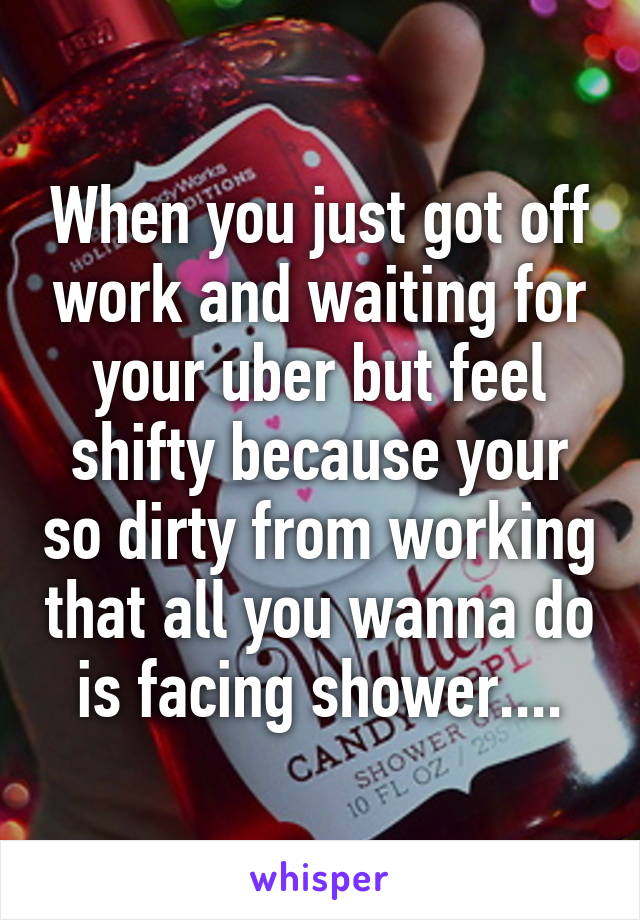 When you just got off work and waiting for your uber but feel shifty because your so dirty from working that all you wanna do is facing shower....