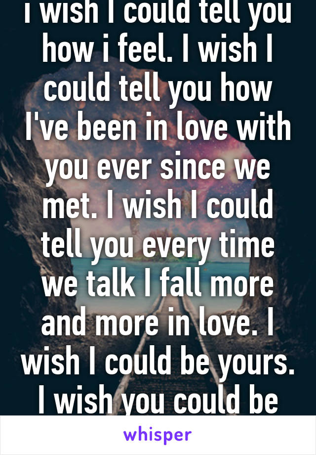 i wish I could tell you how i feel. I wish I could tell you how I've been in love with you ever since we met. I wish I could tell you every time we talk I fall more and more in love. I wish I could be yours. I wish you could be mine. 