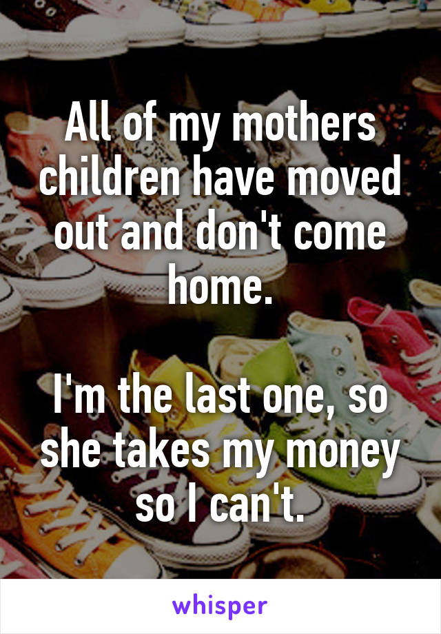 All of my mothers children have moved out and don't come home.

I'm the last one, so she takes my money so I can't.