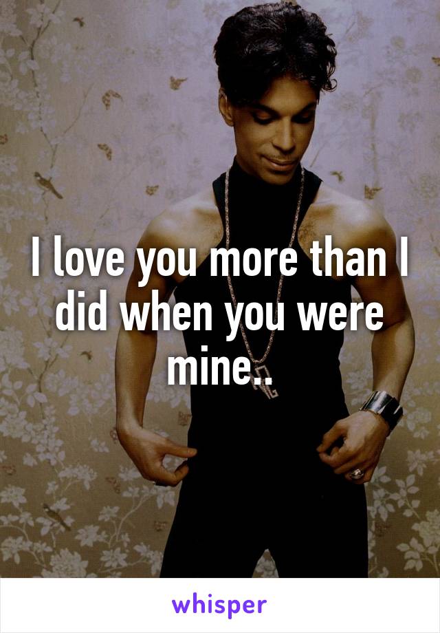 I love you more than I did when you were mine..