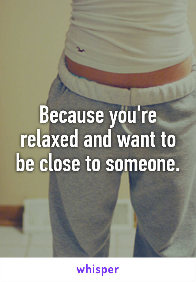 Because you're relaxed and want to be close to someone.