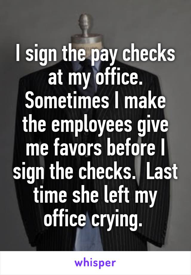 I sign the pay checks at my office. Sometimes I make the employees give me favors before I sign the checks.  Last time she left my office crying. 