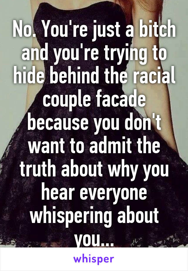 No. You're just a bitch and you're trying to hide behind the racial couple facade because you don't want to admit the truth about why you hear everyone whispering about you...