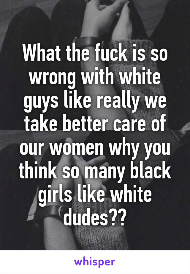 What the fuck is so wrong with white guys like really we take better care of our women why you think so many black girls like white dudes??