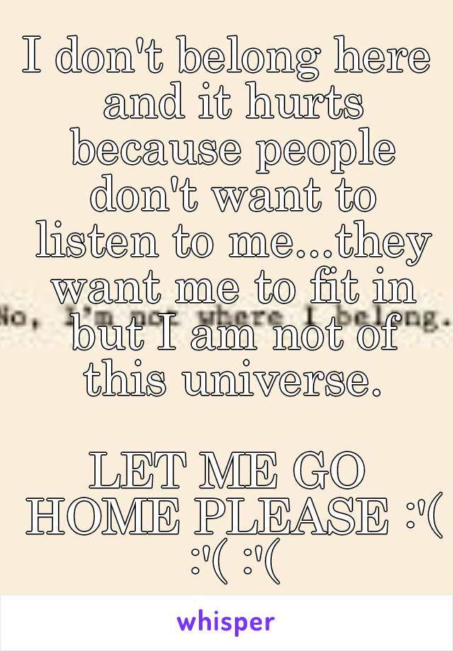 I don't belong here and it hurts because people don't want to listen to me...they want me to fit in but I am not of this universe.

LET ME GO HOME PLEASE :'( :'( :'(