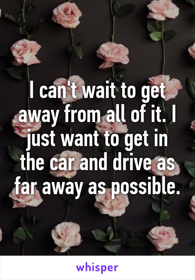 I can't wait to get away from all of it. I just want to get in the car and drive as far away as possible.