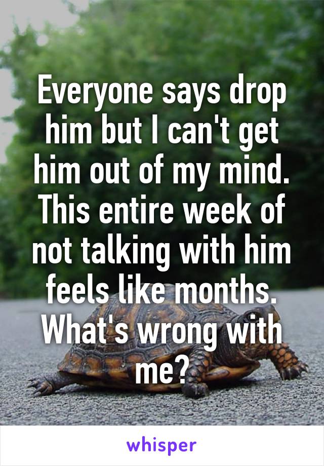 Everyone says drop him but I can't get him out of my mind. This entire week of not talking with him feels like months. What's wrong with me?