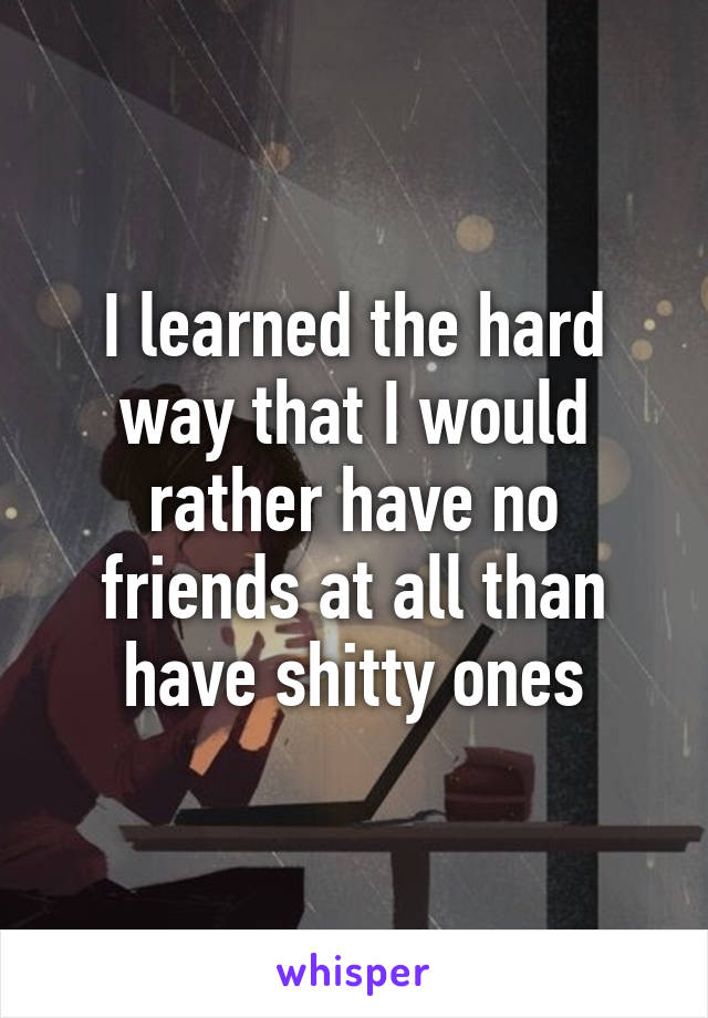 I learned the hard way that I would rather have no friends at all than have shitty ones