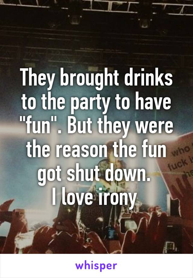 They brought drinks to the party to have "fun". But they were the reason the fun got shut down. 
I love irony 