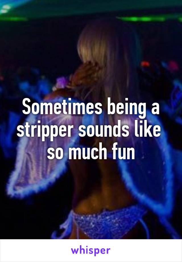 Sometimes being a stripper sounds like 
so much fun