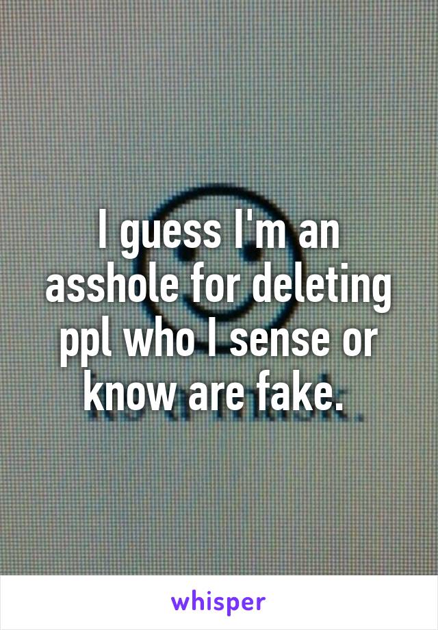 I guess I'm an asshole for deleting ppl who I sense or know are fake. 