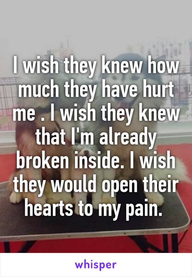 I wish they knew how much they have hurt me . I wish they knew that I'm already broken inside. I wish they would open their hearts to my pain. 