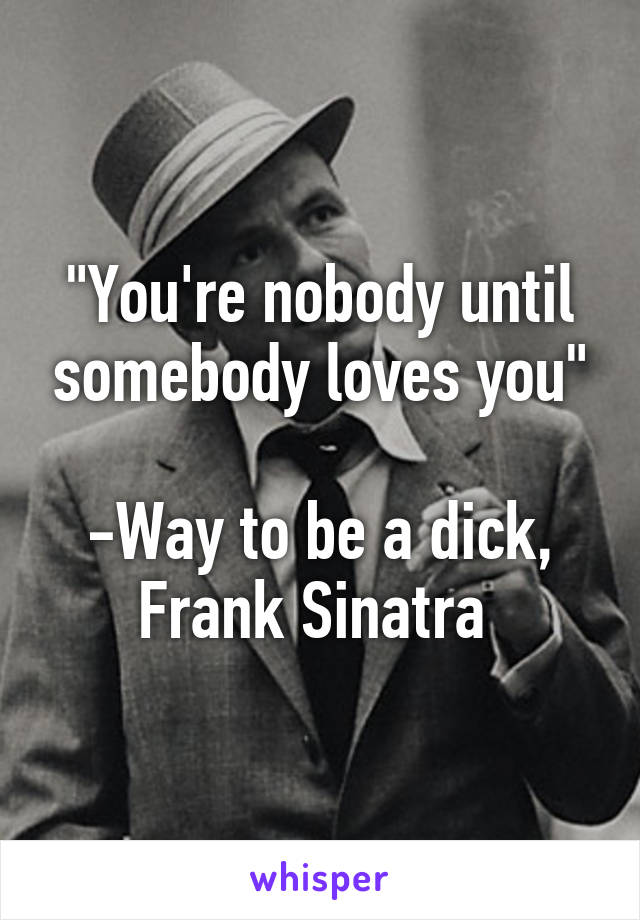 "You're nobody until somebody loves you"

-Way to be a dick, Frank Sinatra 