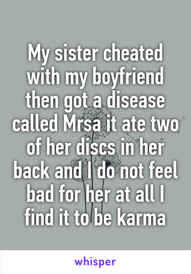 My sister cheated with my boyfriend then got a disease called Mrsa it ate two of her discs in her back and I do not feel bad for her at all I find it to be karma