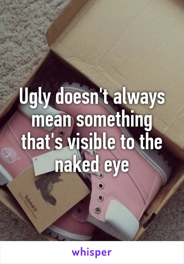 Ugly doesn't always mean something that's visible to the naked eye