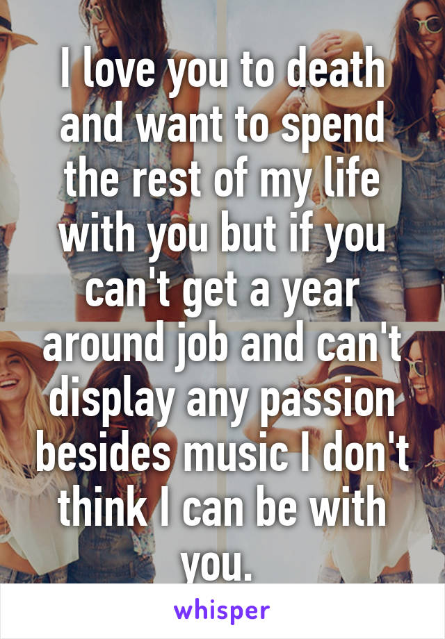 I love you to death and want to spend the rest of my life with you but if you can't get a year around job and can't display any passion besides music I don't think I can be with you. 