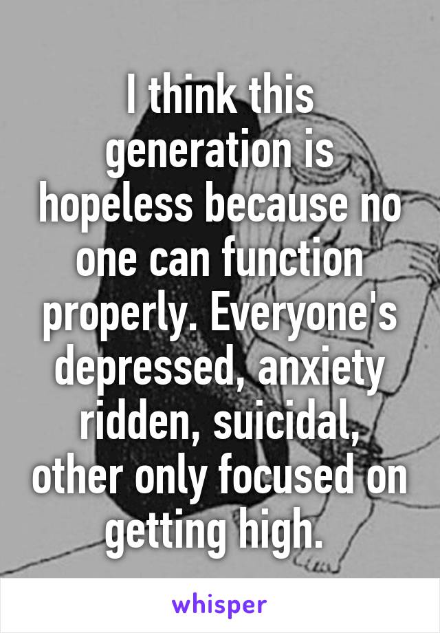 I think this generation is hopeless because no one can function properly. Everyone's depressed, anxiety ridden, suicidal, other only focused on getting high. 