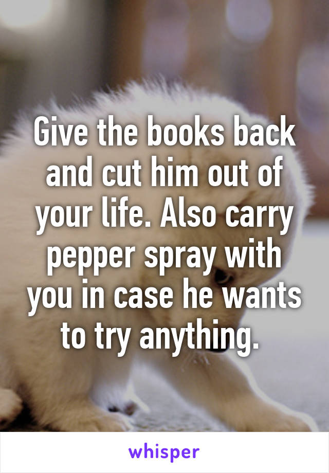 Give the books back and cut him out of your life. Also carry pepper spray with you in case he wants to try anything. 