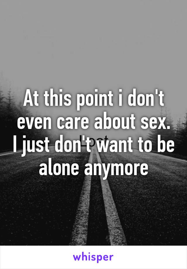 At this point i don't even care about sex. I just don't want to be alone anymore