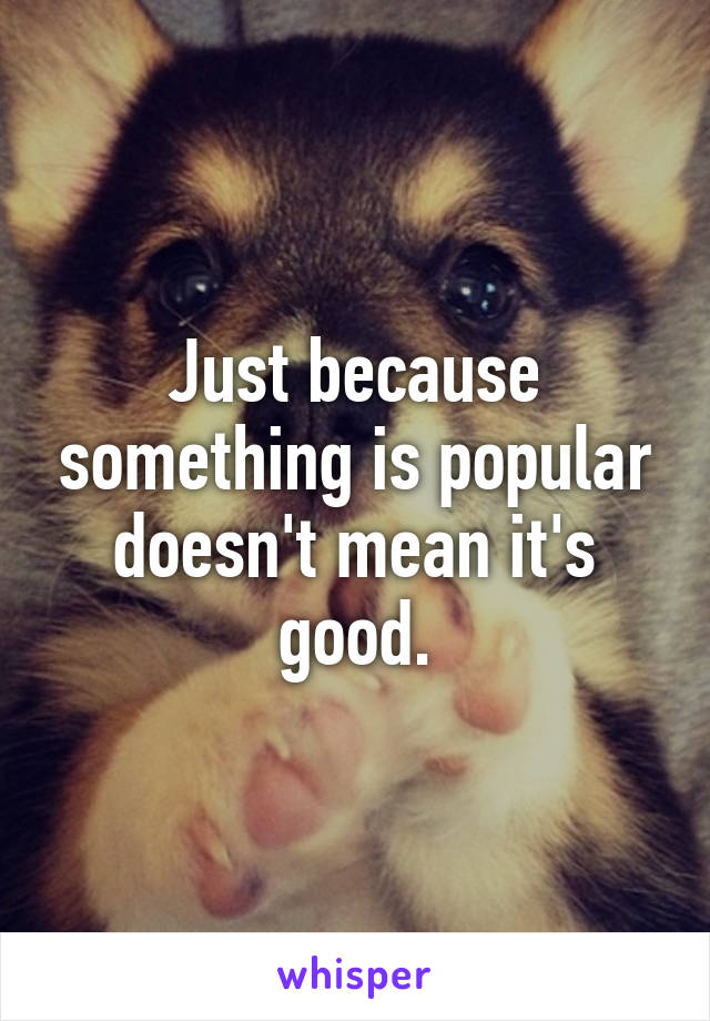 Just because something is popular doesn't mean it's good.