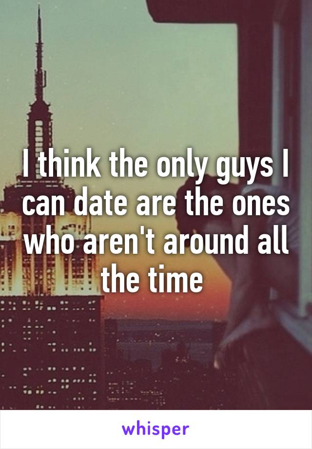 I think the only guys I can date are the ones who aren't around all the time 