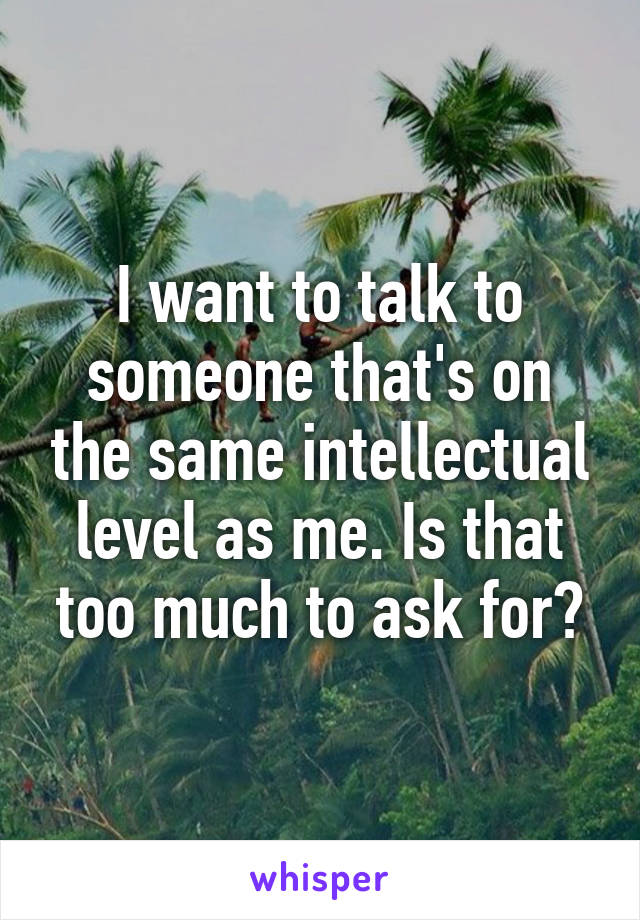 I want to talk to someone that's on the same intellectual level as me. Is that too much to ask for?