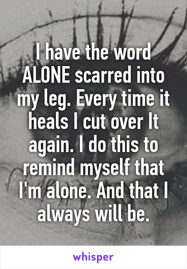 I have the word ALONE scarred into my leg. Every time it heals I cut over It again. I do this to remind myself that I'm alone. And that I always will be.