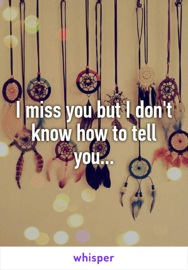 I miss you but I don't know how to tell you...